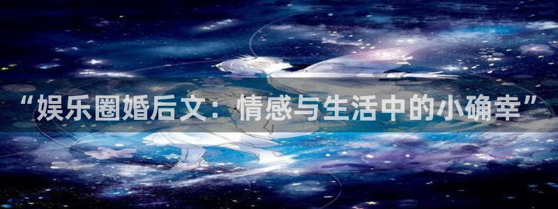 益达娱乐下载入口：“娱乐圈婚后文：情感与生活中的小确幸”