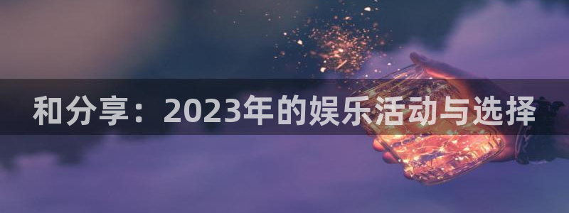 益达娱乐平台官网版最新：和分享：2023年的娱乐活动与选择